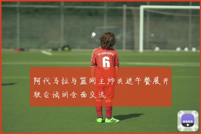 阿代马拉与篮网主帅共进午餐展开联合试训会面交流