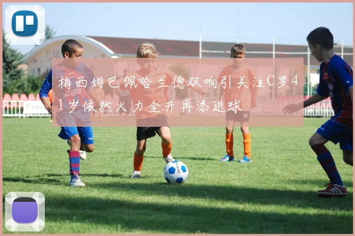 梅西姆巴佩哈兰德双响引关注C罗41岁依然火力全开再添进球