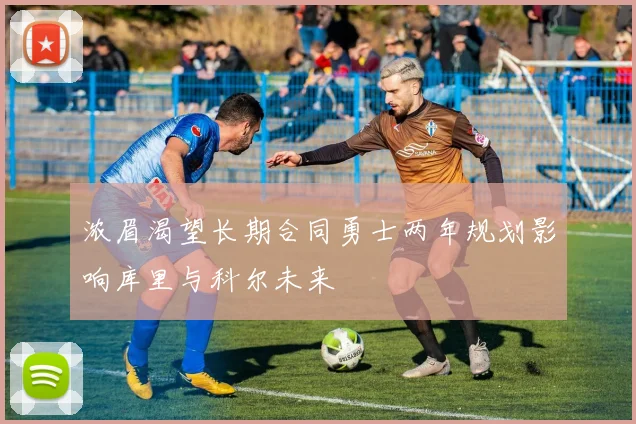 浓眉渴望长期合同勇士两年规划影响库里与科尔未来