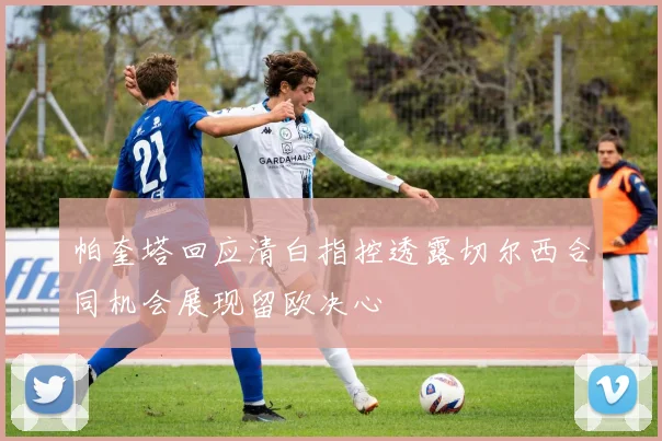 帕奎塔回应清白指控透露切尔西合同机会展现留欧决心