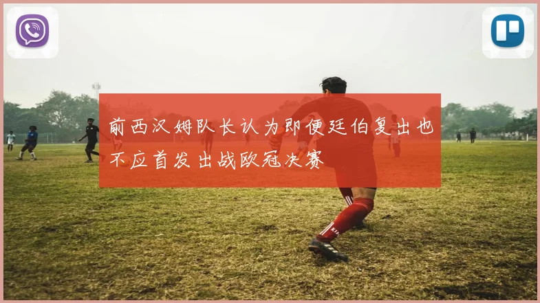 前西汉姆队长认为即便廷伯复出也不应首发出战欧冠决赛