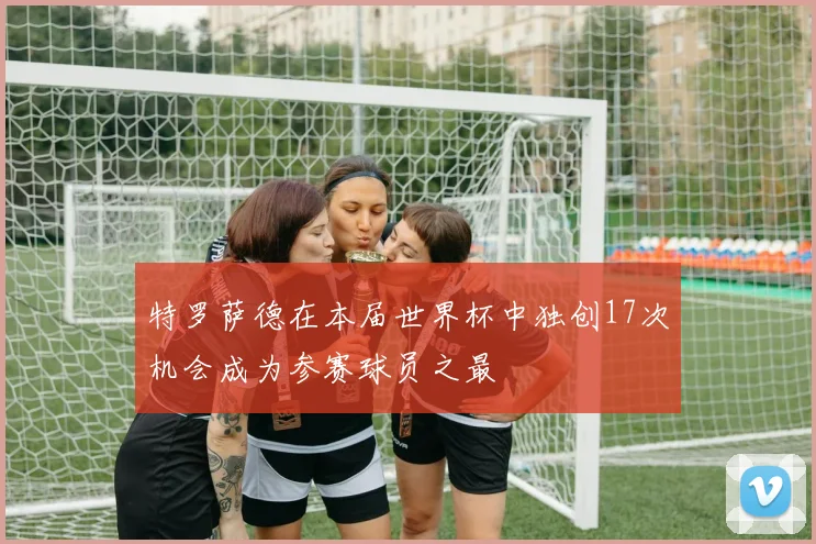 特罗萨德在本届世界杯中独创17次机会成为参赛球员之最