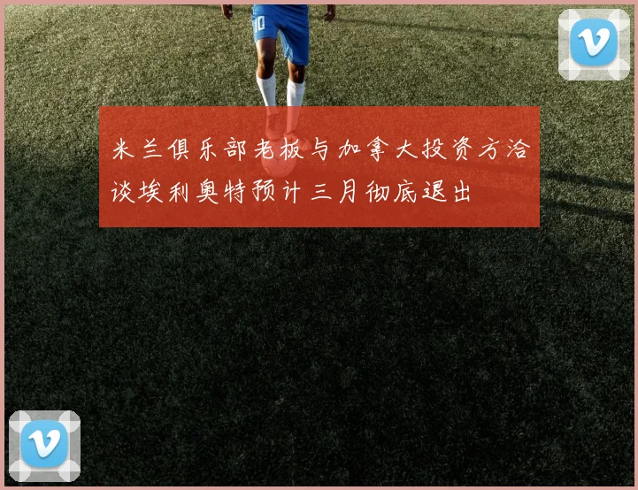 米兰俱乐部老板与加拿大投资方洽谈埃利奥特预计三月彻底退出