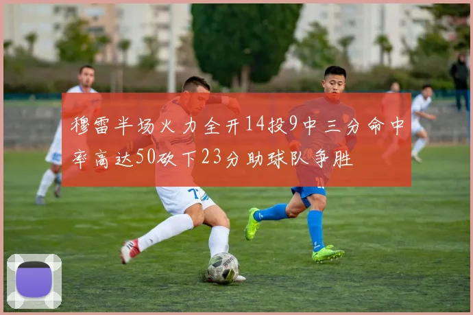 穆雷半场火力全开14投9中三分命中率高达50砍下23分助球队争胜