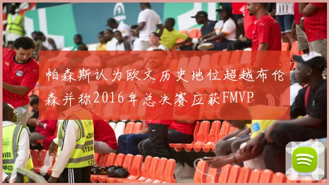 帕森斯认为欧文历史地位超越布伦森并称2016年总决赛应获FMVP