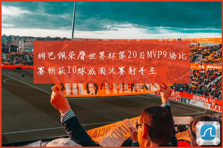 姆巴佩荣膺世界杯第20日MVP9场比赛斩获10球成淘汰赛射手王
