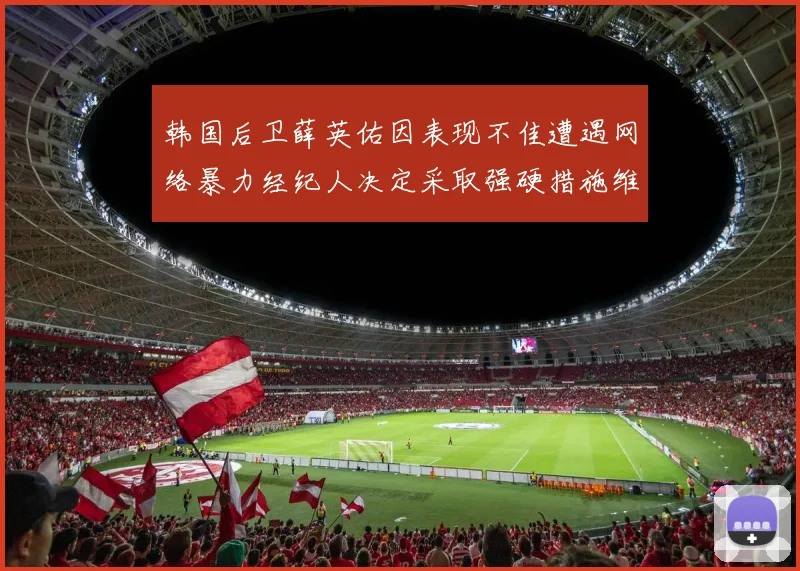 韩国后卫薛英佑因表现不佳遭遇网络暴力经纪人决定采取强硬措施维护权益