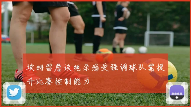 埃姆雷詹谈绝杀感受强调球队需提升比赛控制能力