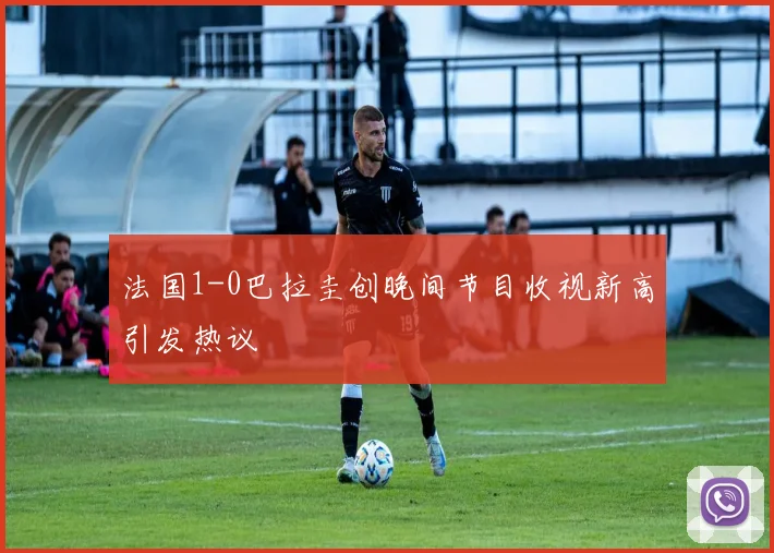 法国1-0巴拉圭创晚间节目收视新高引发热议