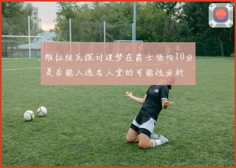 维拉纽瓦探讨追梦在爵士场均10分是否能入选名人堂的可能性分析
