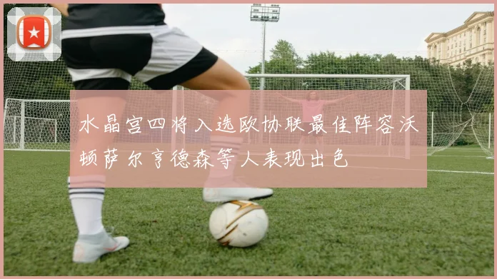 水晶宫四将入选欧协联最佳阵容沃顿萨尔亨德森等人表现出色