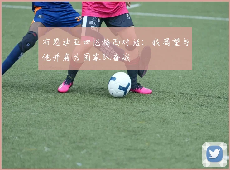 布恩迪亚回忆梅西对话：我渴望与他并肩为国家队奋战