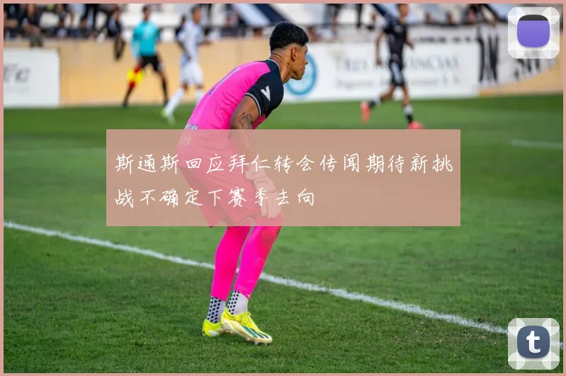 斯通斯回应拜仁转会传闻期待新挑战不确定下赛季去向