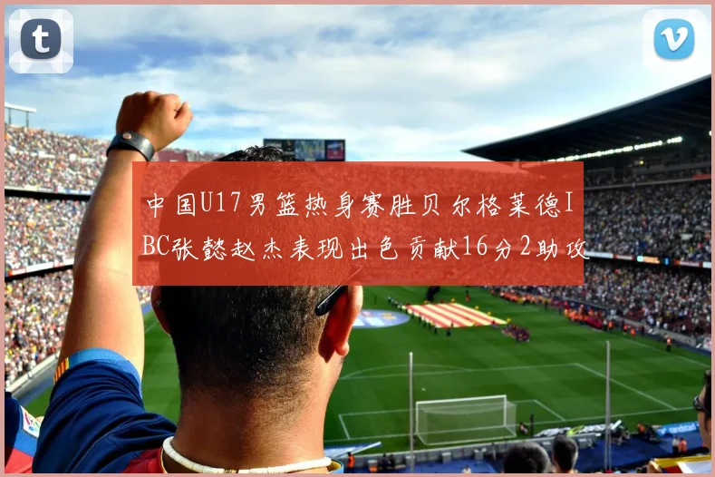 中国U17男篮热身赛胜贝尔格莱德IBC张懿赵杰表现出色贡献16分2助攻2抢断