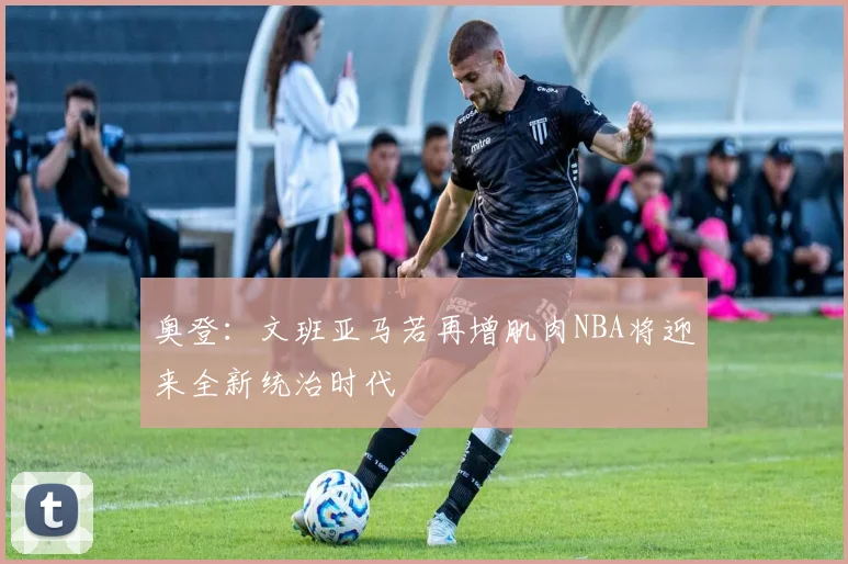 奥登：文班亚马若再增肌肉NBA将迎来全新统治时代