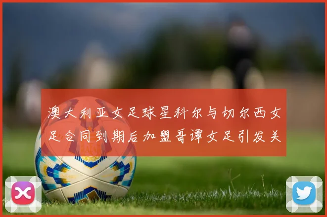 澳大利亚女足球星科尔与切尔西女足合同到期后加盟哥谭女足引发关注