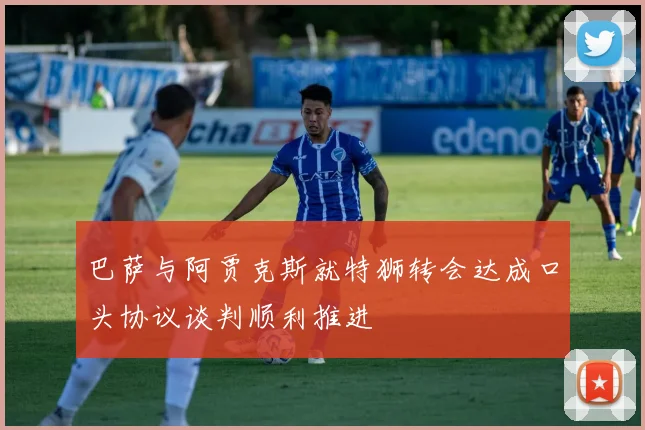 巴萨与阿贾克斯就特狮转会达成口头协议谈判顺利推进