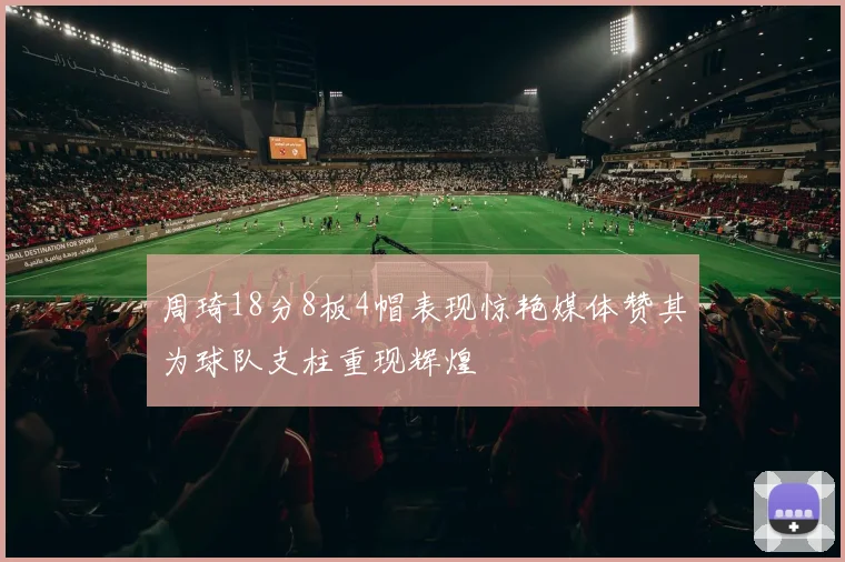 周琦18分8板4帽表现惊艳媒体赞其为球队支柱重现辉煌