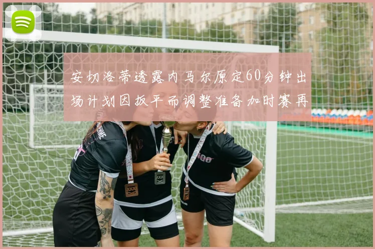 安切洛蒂透露内马尔原定60分钟出场计划因扳平而调整准备加时赛再换上他