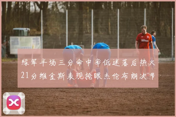 绿军半场三分命中率低迷落后热火21分维金斯表现抢眼杰伦布朗次节独得15分