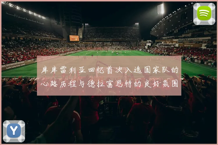 库库雷利亚回忆首次入选国家队的心路历程与德拉富恩特的良好氛围