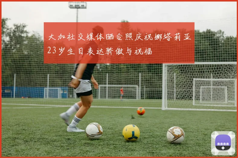 大加社交媒体晒合照庆祝娜塔莉亚23岁生日表达骄傲与祝福