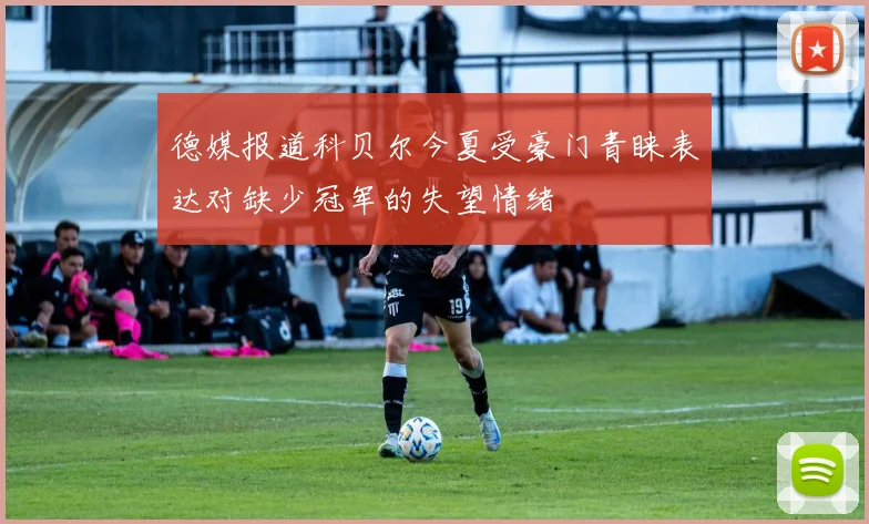 德媒报道科贝尔今夏受豪门青睐表达对缺少冠军的失望情绪