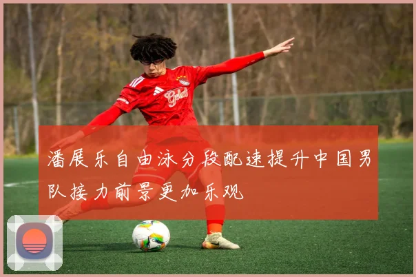 潘展乐自由泳分段配速提升中国男队接力前景更加乐观
