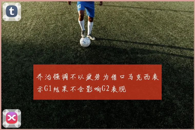 乔治强调不以疲劳为借口马克西表示G1结果不会影响G2表现