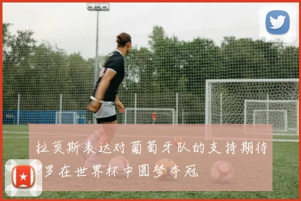 拉莫斯表达对葡萄牙队的支持期待C罗在世界杯中圆梦夺冠