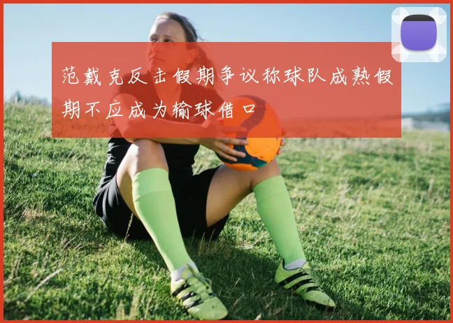 范戴克反击假期争议称球队成熟假期不应成为输球借口