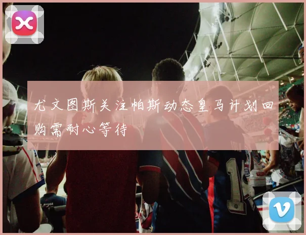 尤文图斯关注帕斯动态皇马计划回购需耐心等待